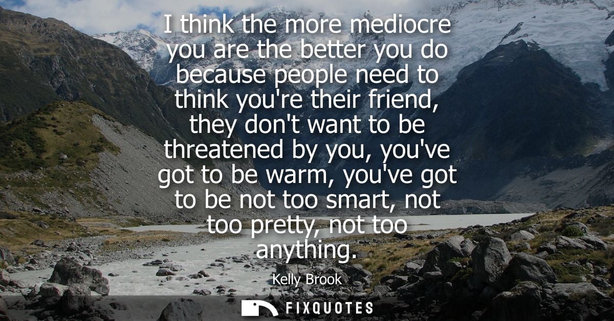I think the more mediocre you are the better you do because people need to think youre their friend, they dont want to b