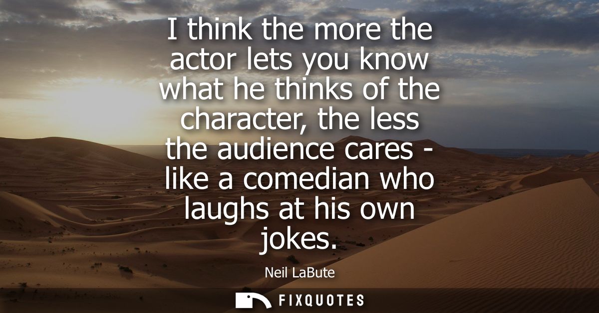 I think the more the actor lets you know what he thinks of the character, the less the audience cares - like a comedian 