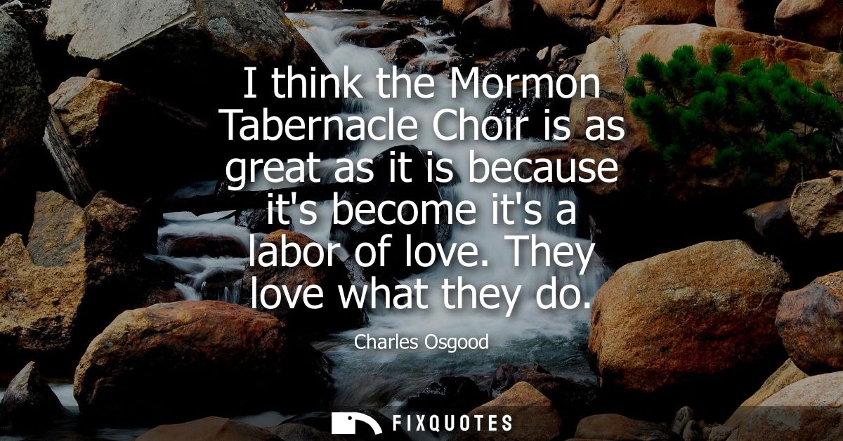 I think the Mormon Tabernacle Choir is as great as it is because its become its a labor of love. They love what they do