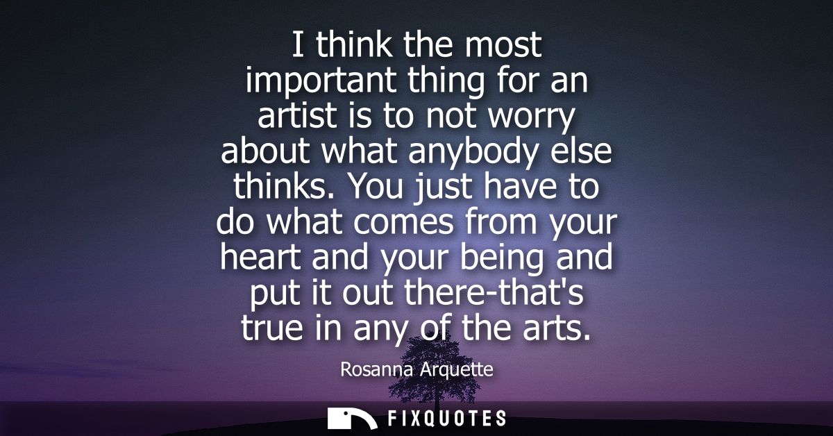 I think the most important thing for an artist is to not worry about what anybody else thinks. You just have to do what 