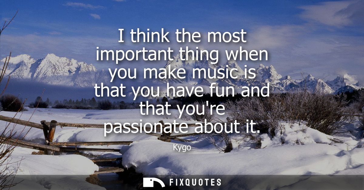 I think the most important thing when you make music is that you have fun and that youre passionate about it