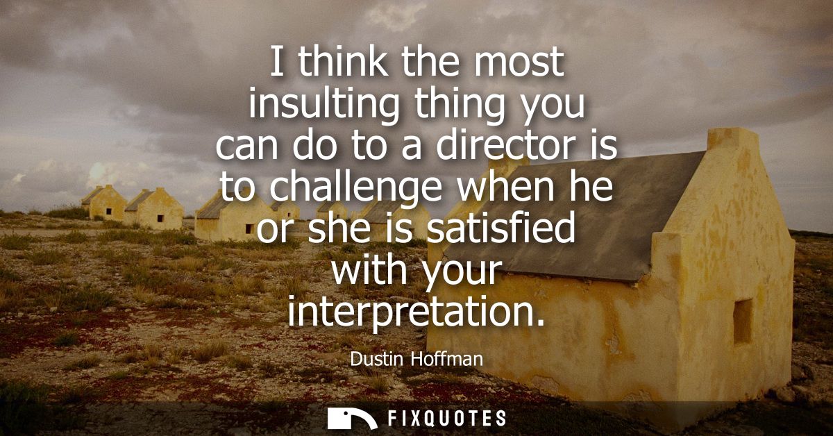 I think the most insulting thing you can do to a director is to challenge when he or she is satisfied with your interpre