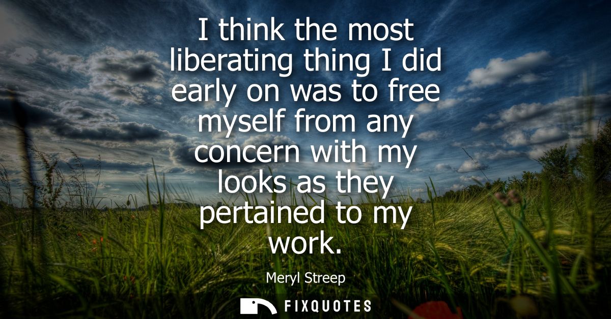 I think the most liberating thing I did early on was to free myself from any concern with my looks as they pertained to 
