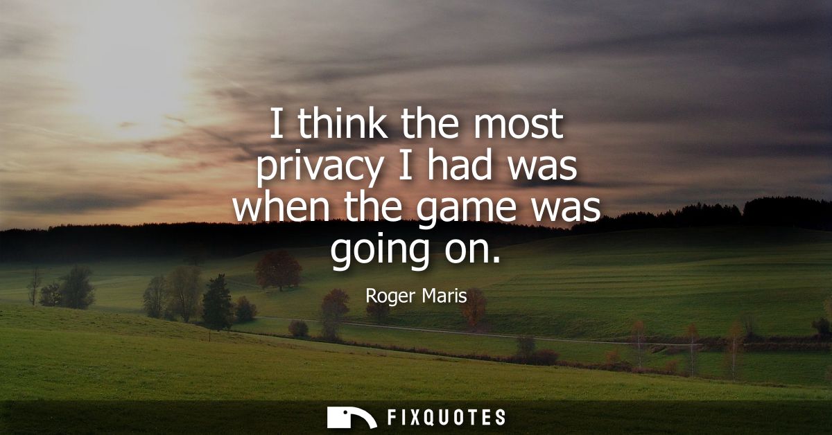 I think the most privacy I had was when the game was going on