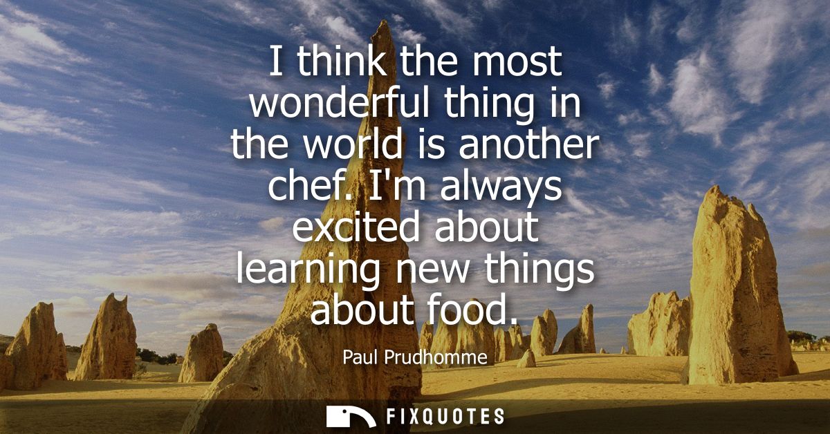 I think the most wonderful thing in the world is another chef. Im always excited about learning new things about food