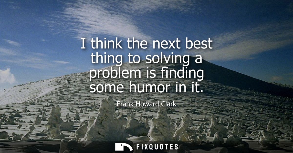 I think the next best thing to solving a problem is finding some humor in it