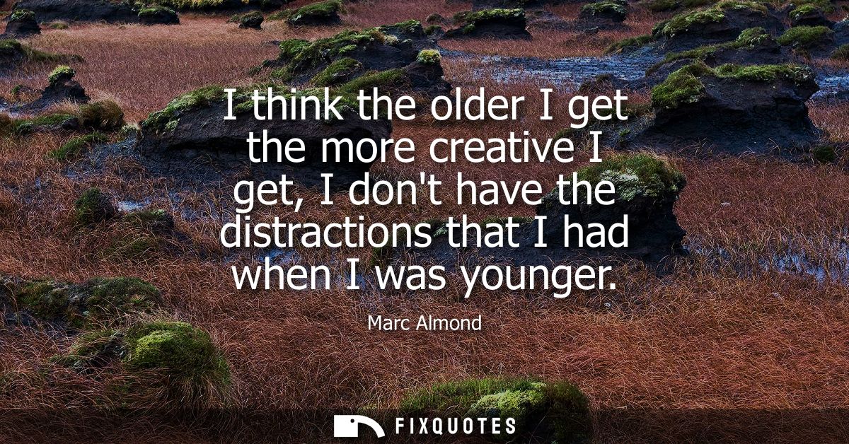 I think the older I get the more creative I get, I dont have the distractions that I had when I was younger