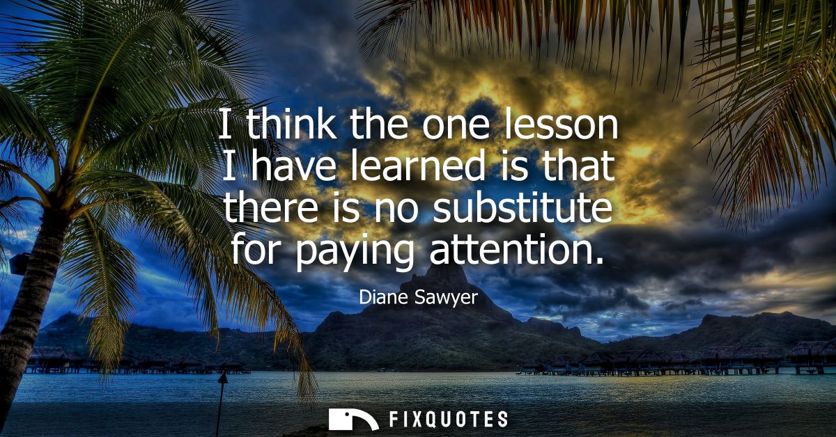 I think the one lesson I have learned is that there is no substitute for paying attention