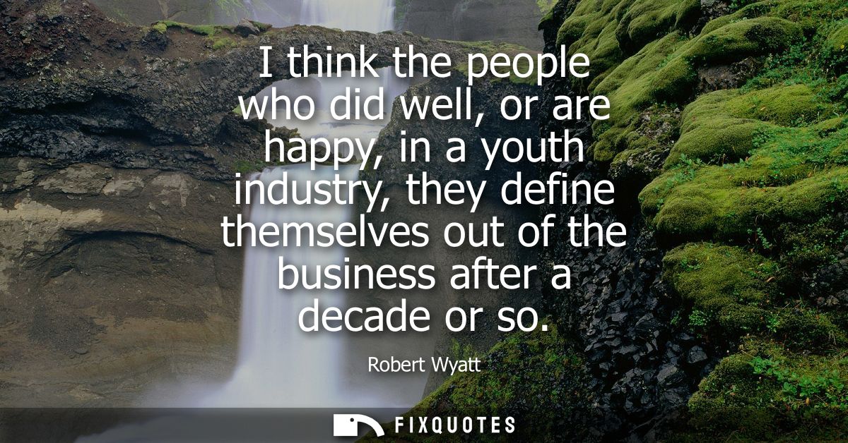I think the people who did well, or are happy, in a youth industry, they define themselves out of the business after a d