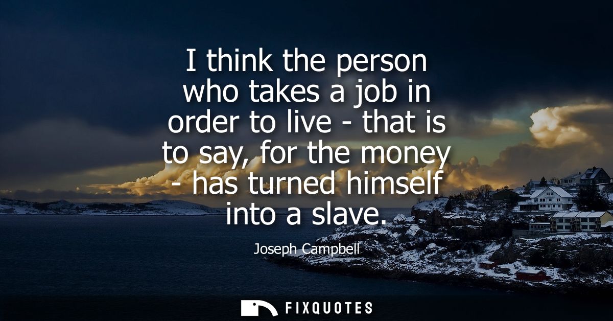 I think the person who takes a job in order to live - that is to say, for the money - has turned himself into a slave