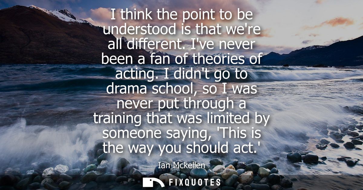 I think the point to be understood is that were all different. Ive never been a fan of theories of acting.