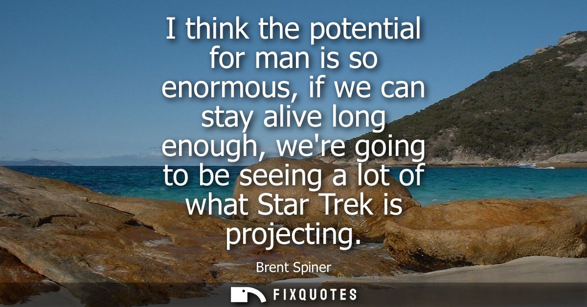 I think the potential for man is so enormous, if we can stay alive long enough, were going to be seeing a lot of what St