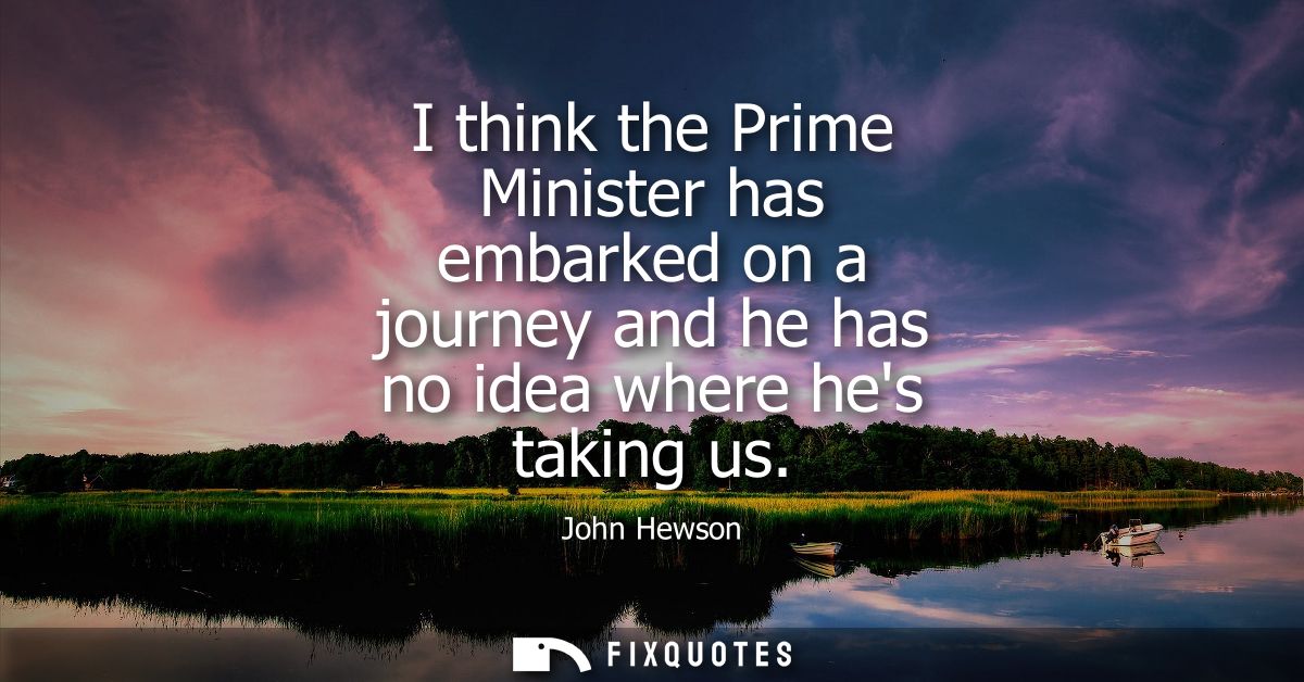 I think the Prime Minister has embarked on a journey and he has no idea where hes taking us