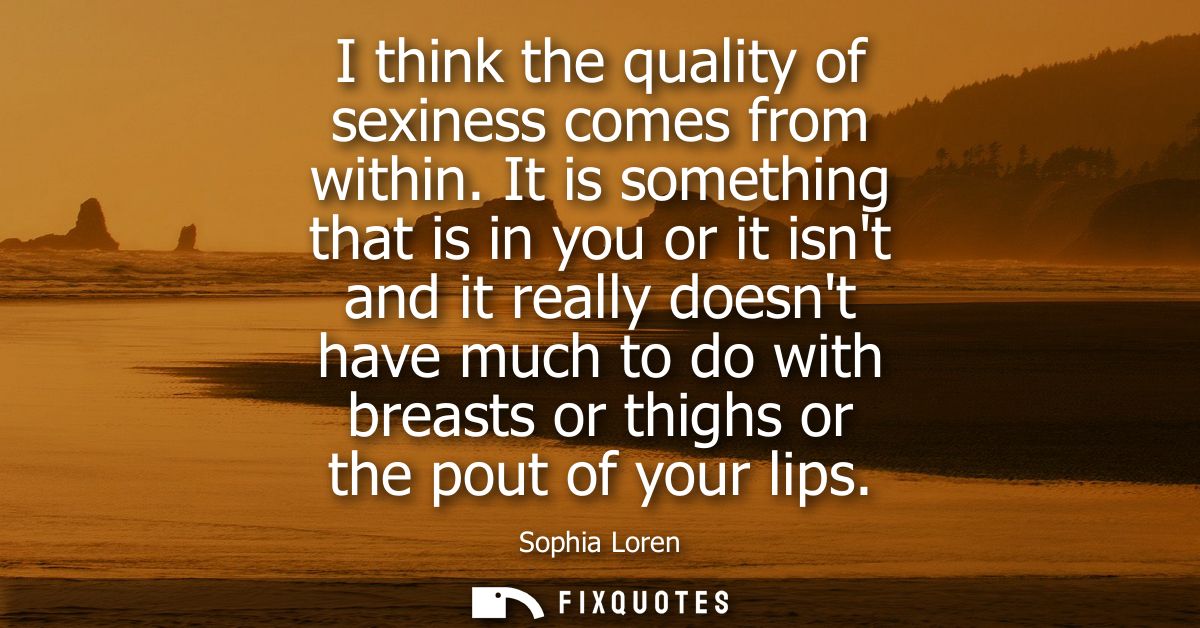 I think the quality of sexiness comes from within. It is something that is in you or it isnt and it really doesnt have m