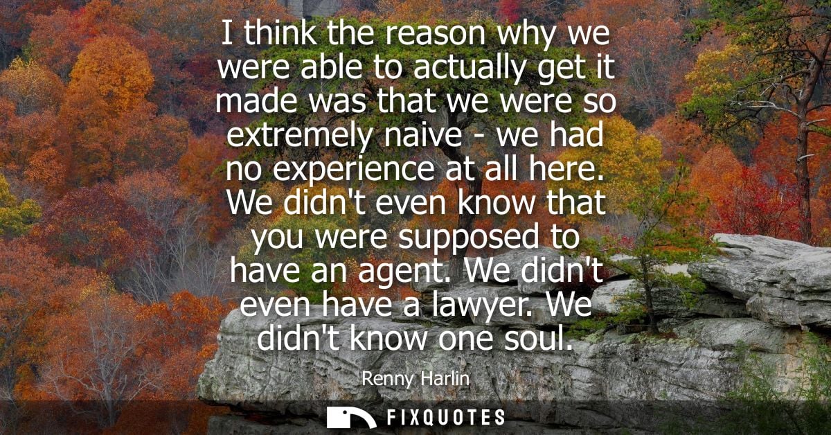 I think the reason why we were able to actually get it made was that we were so extremely naive - we had no experience a