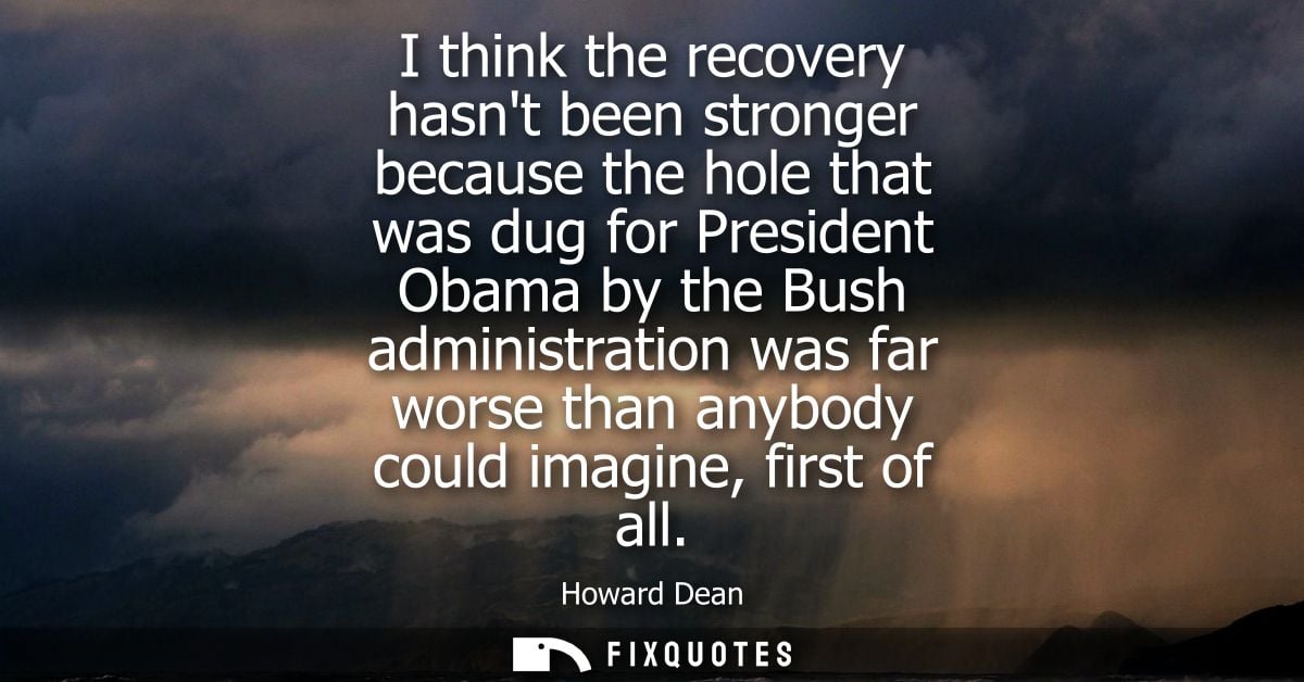 I think the recovery hasnt been stronger because the hole that was dug for President Obama by the Bush administration wa
