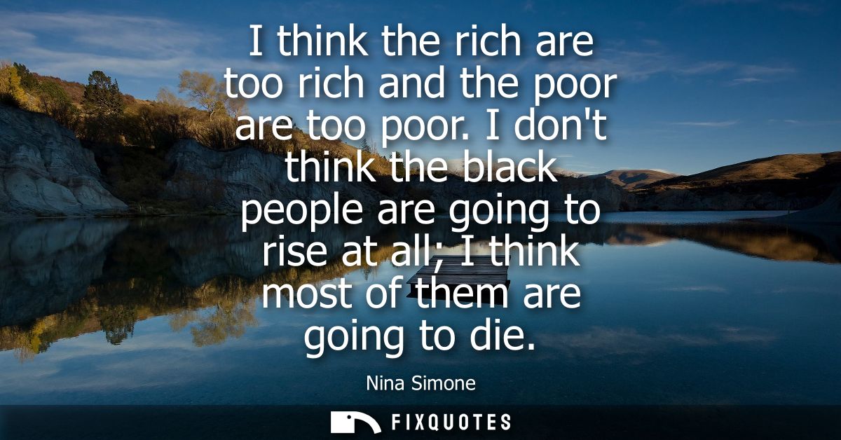 I think the rich are too rich and the poor are too poor. I dont think the black people are going to rise at all I think 