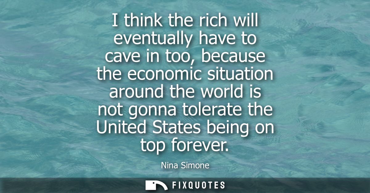 I think the rich will eventually have to cave in too, because the economic situation around the world is not gonna toler
