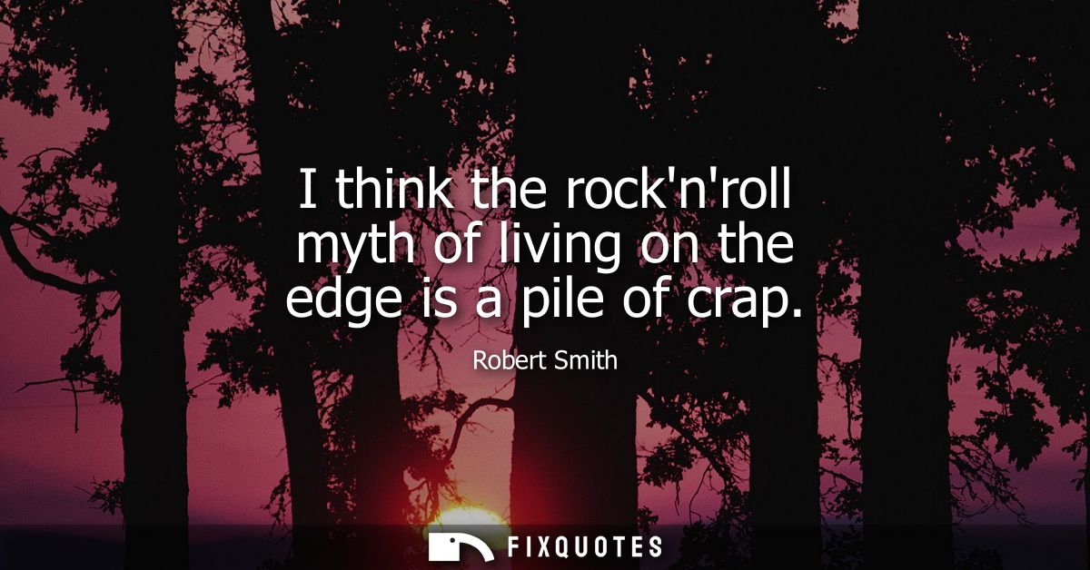 I think the rocknroll myth of living on the edge is a pile of crap