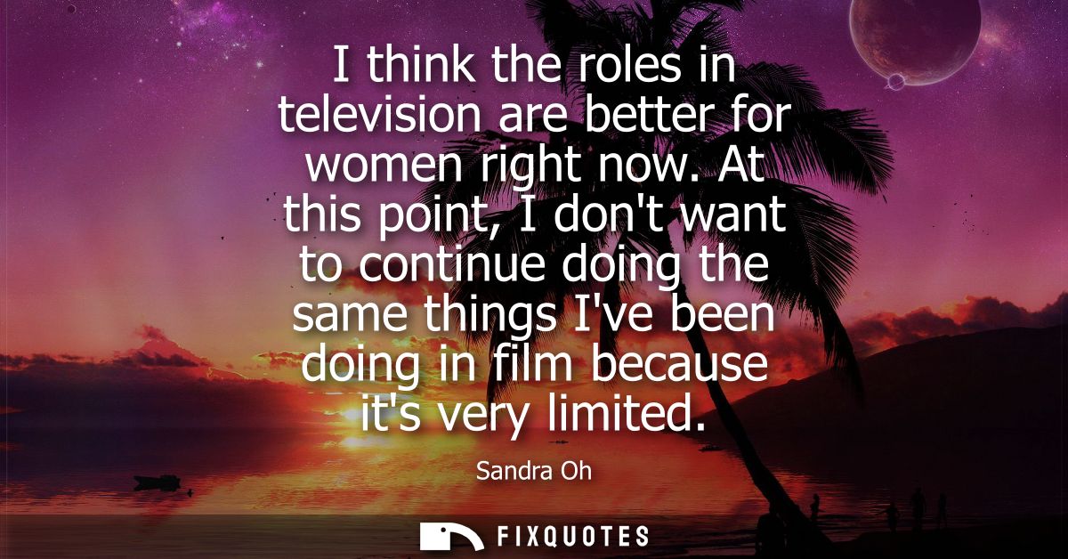 I think the roles in television are better for women right now. At this point, I dont want to continue doing the same th