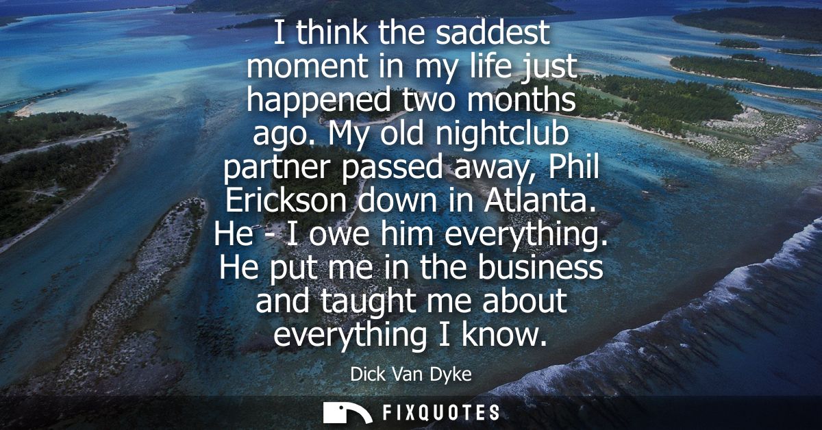 I think the saddest moment in my life just happened two months ago. My old nightclub partner passed away, Phil Erickson 