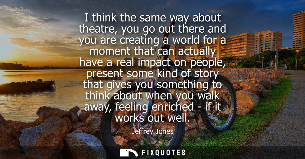 I think the same way about theatre, you go out there and you are creating a world for a moment that can actually have a 