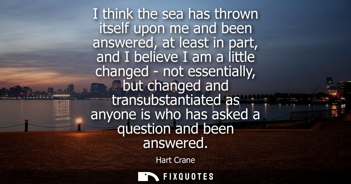 I think the sea has thrown itself upon me and been answered, at least in part, and I believe I am a little changed - not
