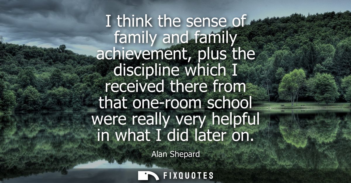 I think the sense of family and family achievement, plus the discipline which I received there from that one-room school