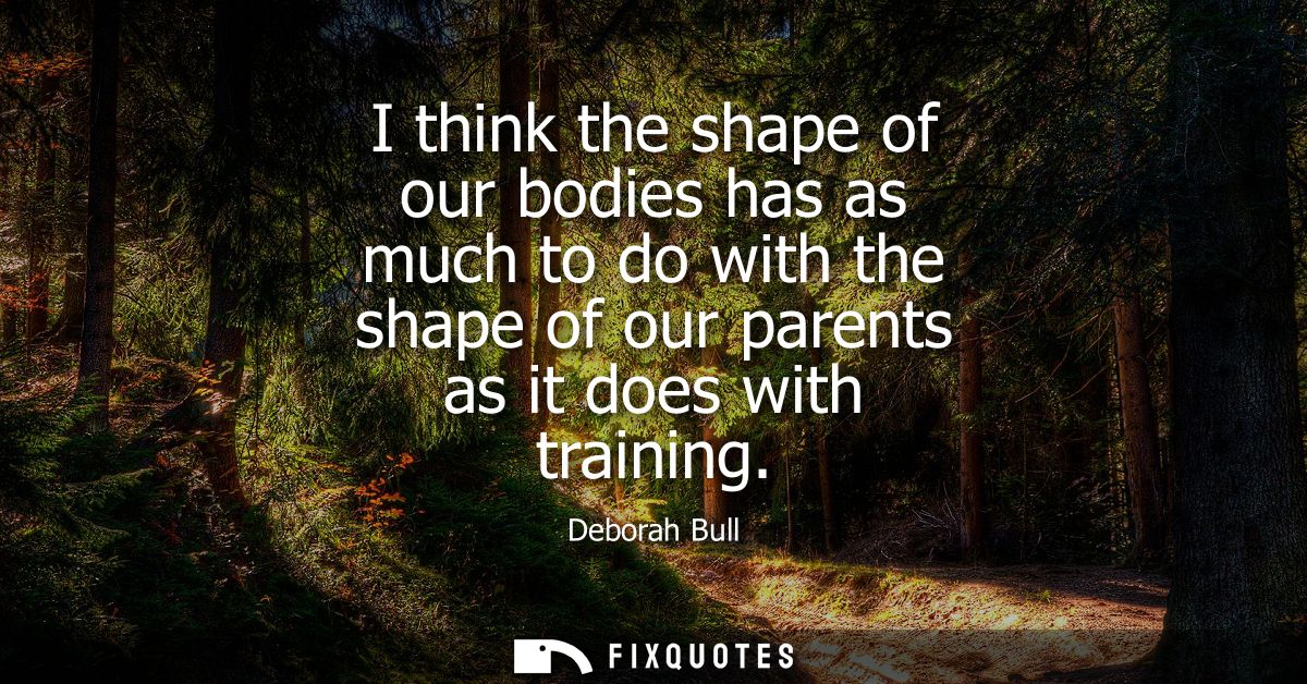 I think the shape of our bodies has as much to do with the shape of our parents as it does with training