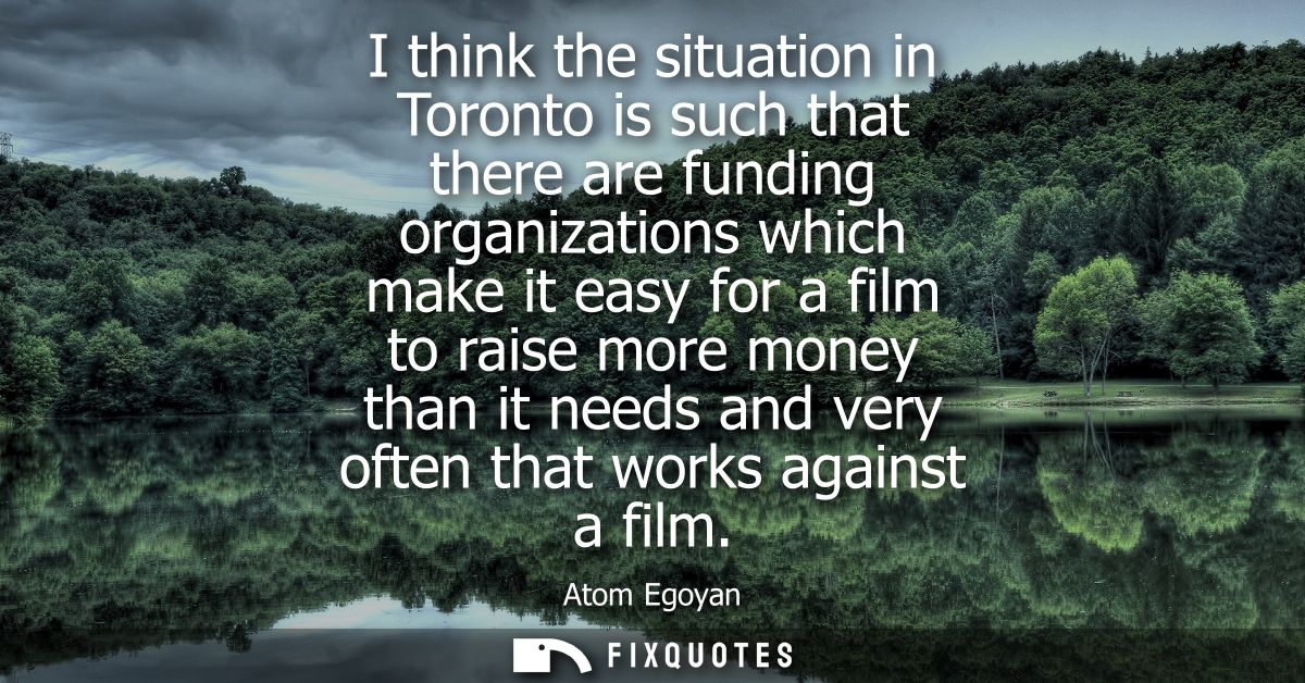 I think the situation in Toronto is such that there are funding organizations which make it easy for a film to raise mor