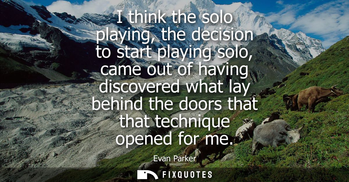I think the solo playing, the decision to start playing solo, came out of having discovered what lay behind the doors th
