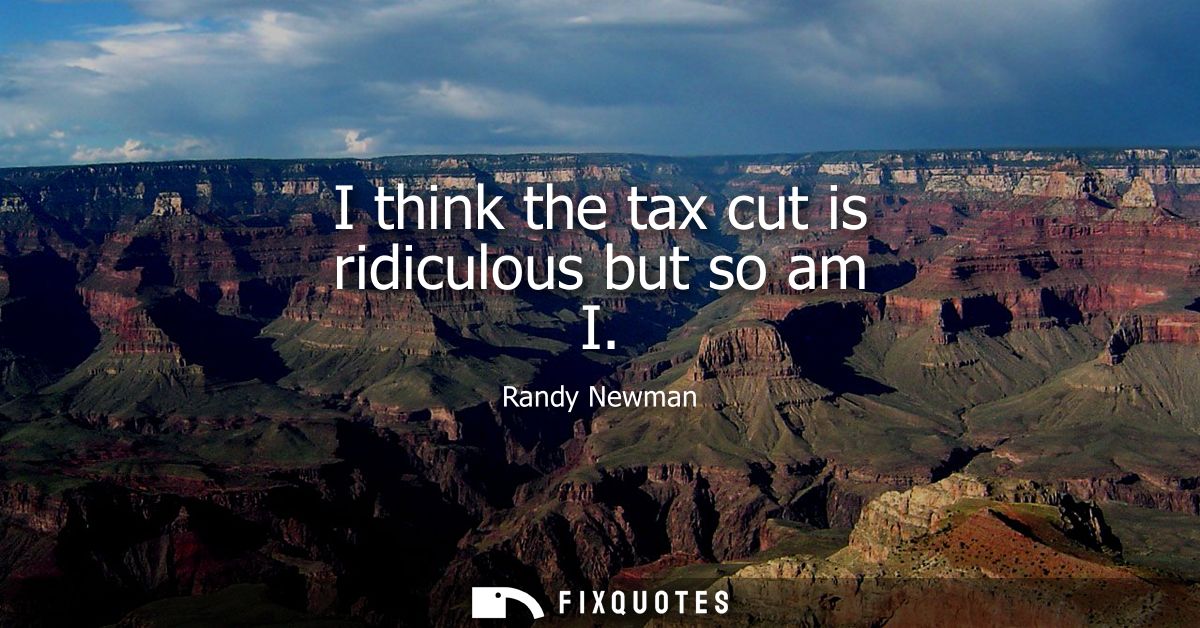 I think the tax cut is ridiculous but so am I