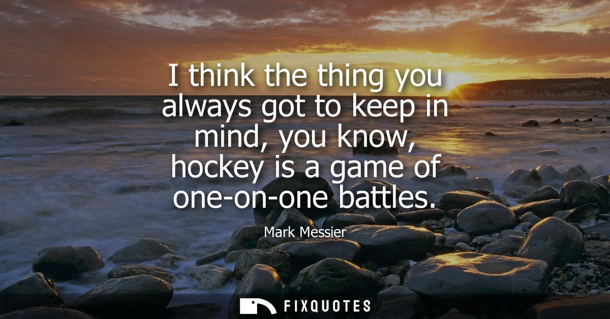 I think the thing you always got to keep in mind, you know, hockey is a game of one-on-one battles
