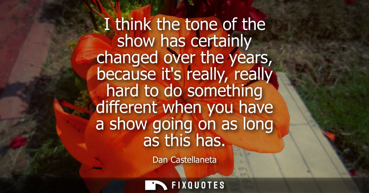 I think the tone of the show has certainly changed over the years, because its really, really hard to do something diffe
