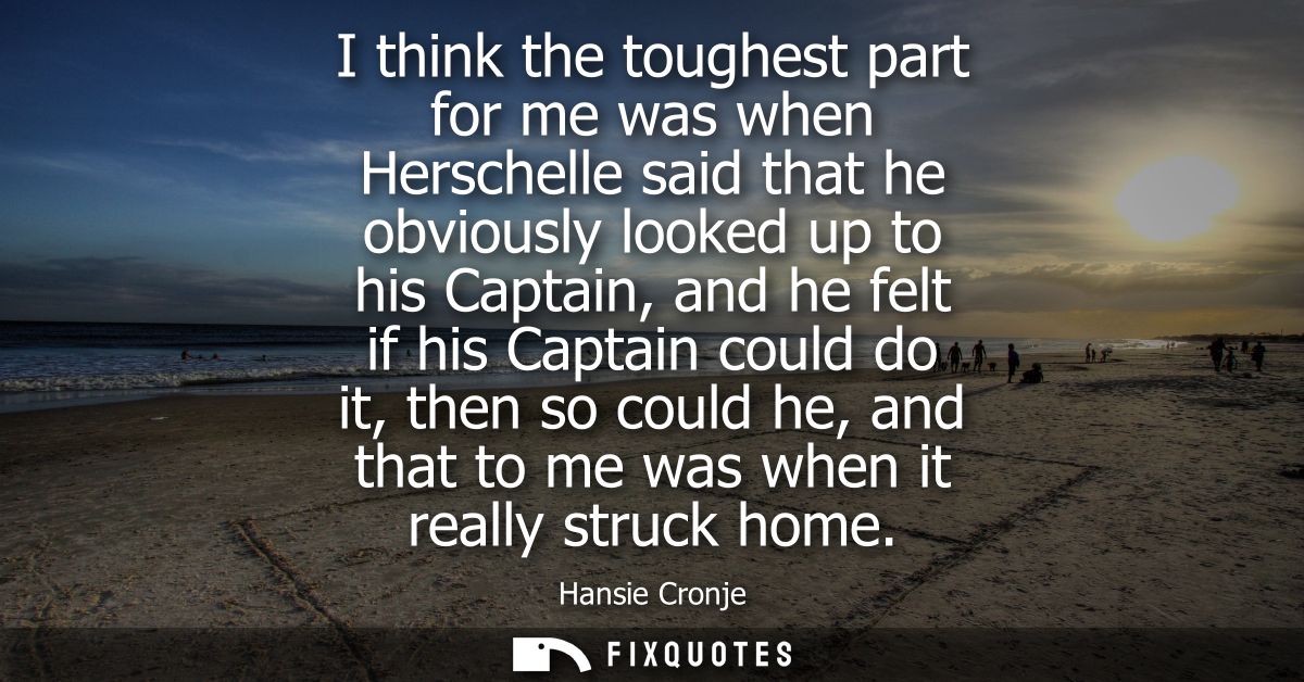 I think the toughest part for me was when Herschelle said that he obviously looked up to his Captain, and he felt if his