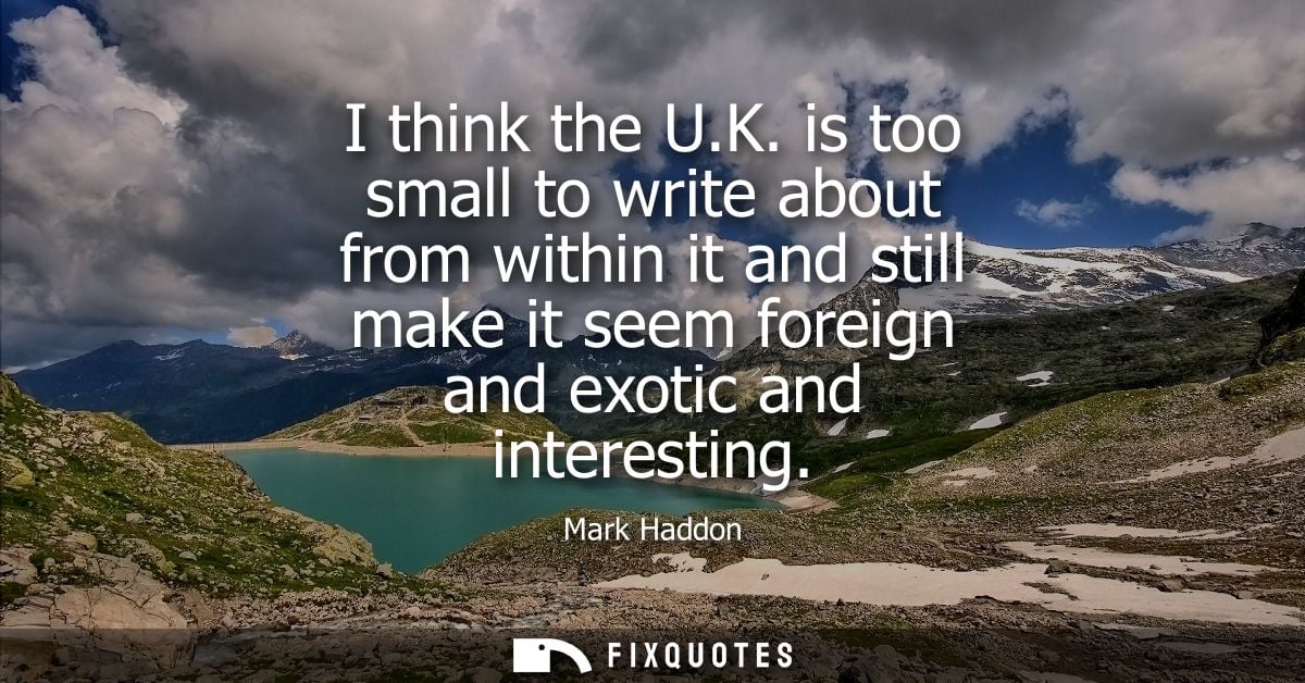 I think the U.K. is too small to write about from within it and still make it seem foreign and exotic and interesting