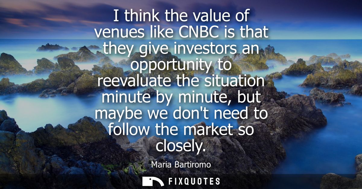 I think the value of venues like CNBC is that they give investors an opportunity to reevaluate the situation minute by m