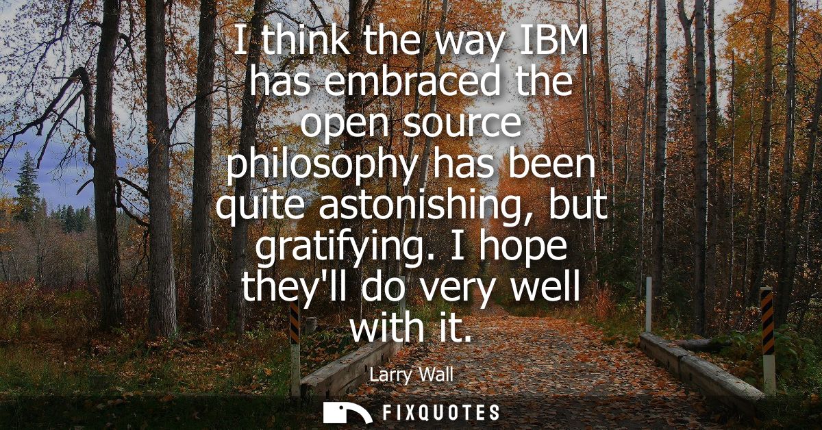 I think the way IBM has embraced the open source philosophy has been quite astonishing, but gratifying. I hope theyll do