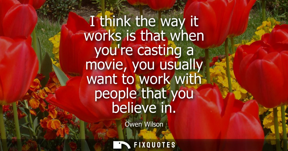 I think the way it works is that when youre casting a movie, you usually want to work with people that you believe in
