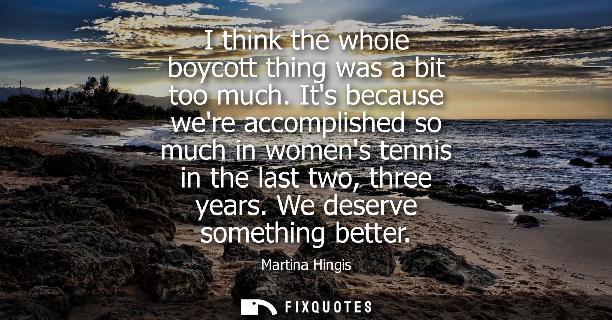 I think the whole boycott thing was a bit too much. Its because were accomplished so much in womens tennis in the last t