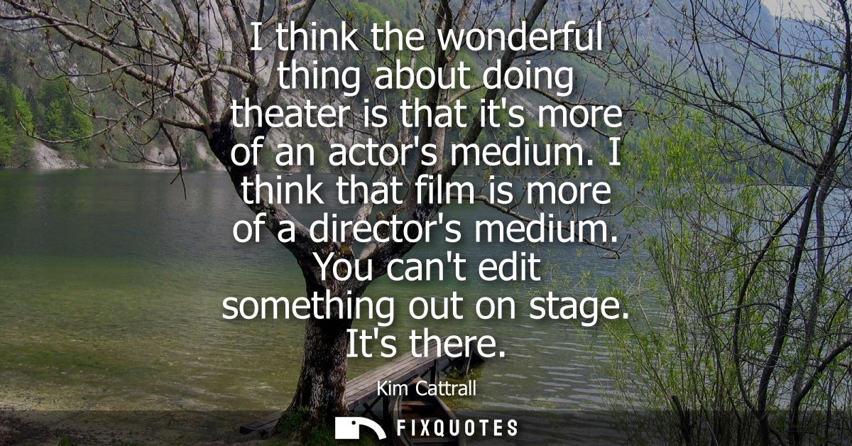 I think the wonderful thing about doing theater is that its more of an actors medium. I think that film is more of a dir