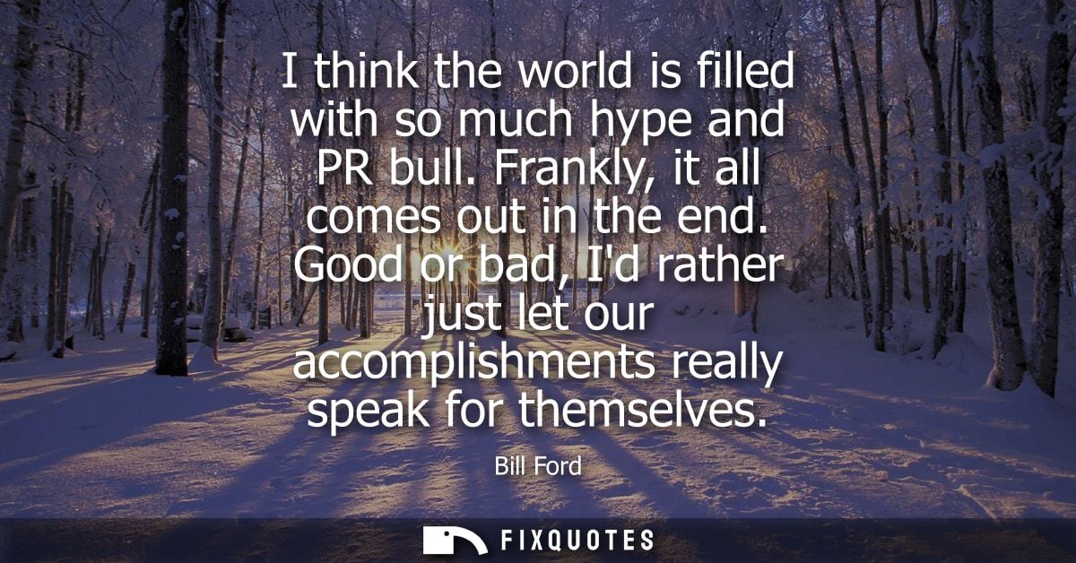 I think the world is filled with so much hype and PR bull. Frankly, it all comes out in the end. Good or bad, Id rather 