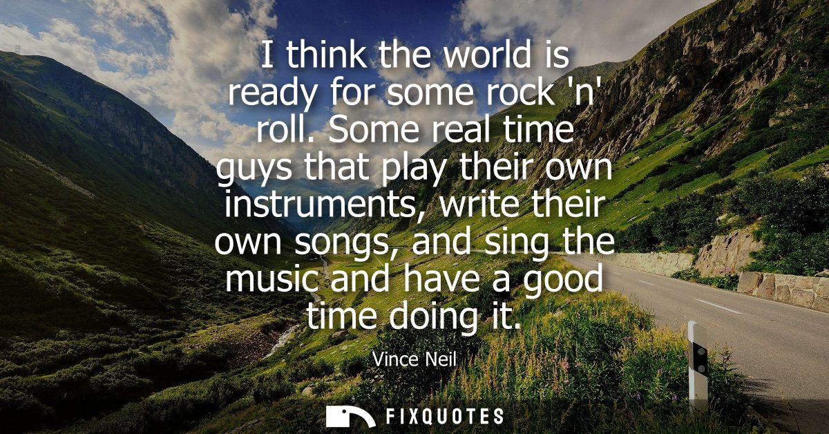 I think the world is ready for some rock n roll. Some real time guys that play their own instruments, write their own so