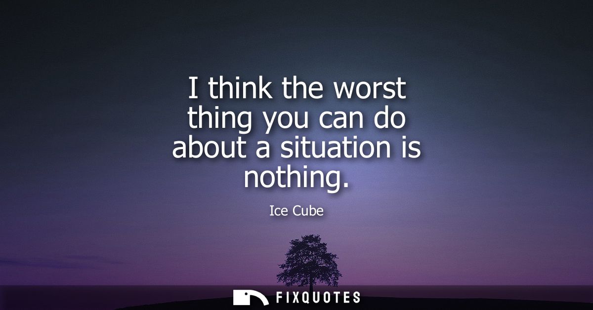 I think the worst thing you can do about a situation is nothing