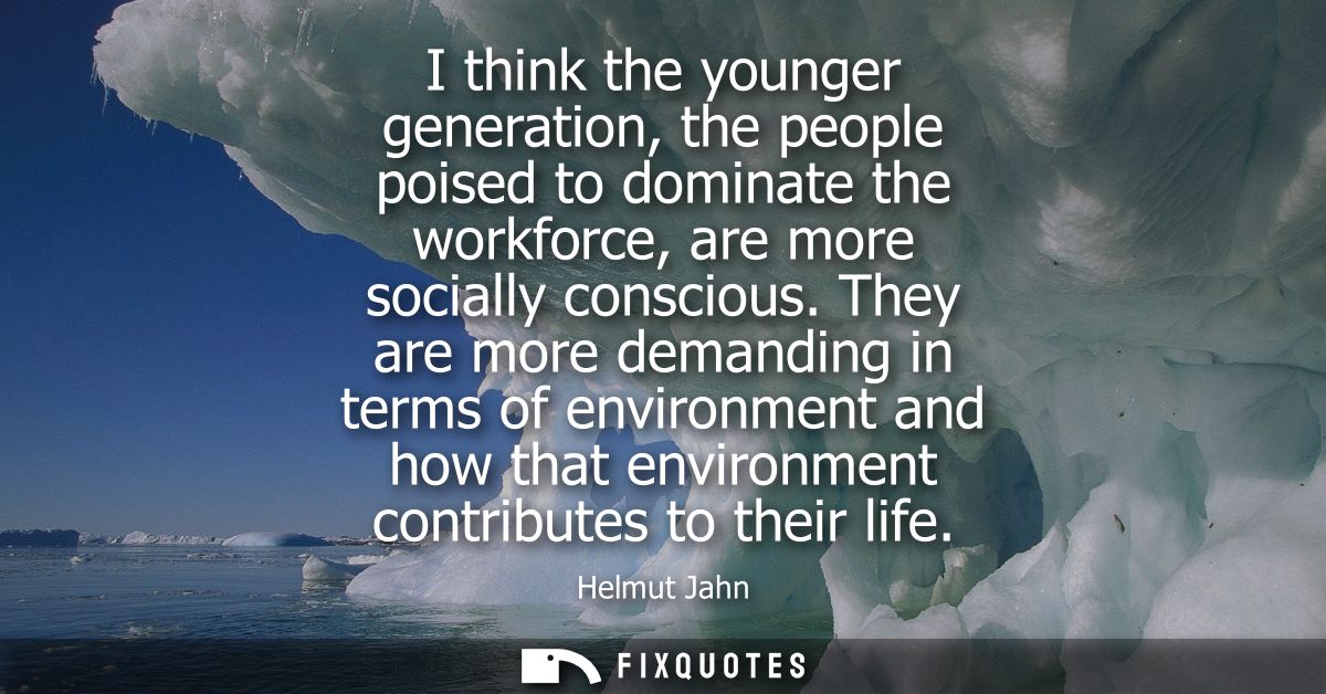 I think the younger generation, the people poised to dominate the workforce, are more socially conscious.