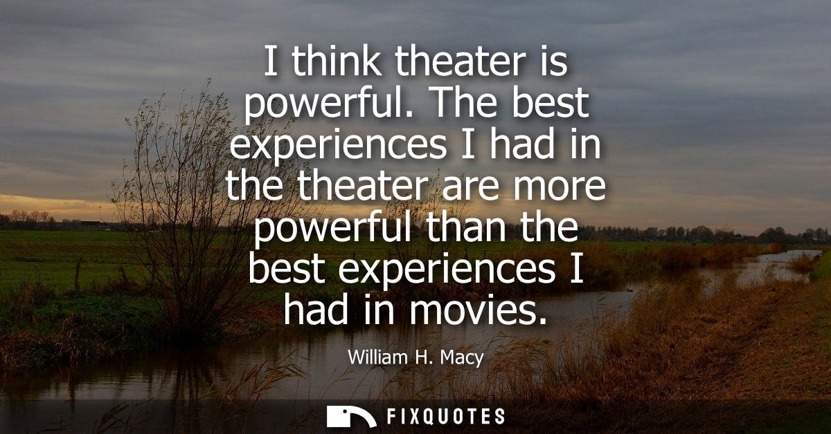 I think theater is powerful. The best experiences I had in the theater are more powerful than the best experiences I had