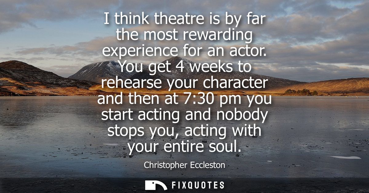 I think theatre is by far the most rewarding experience for an actor. You get 4 weeks to rehearse your character and the