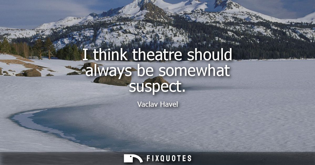 I think theatre should always be somewhat suspect