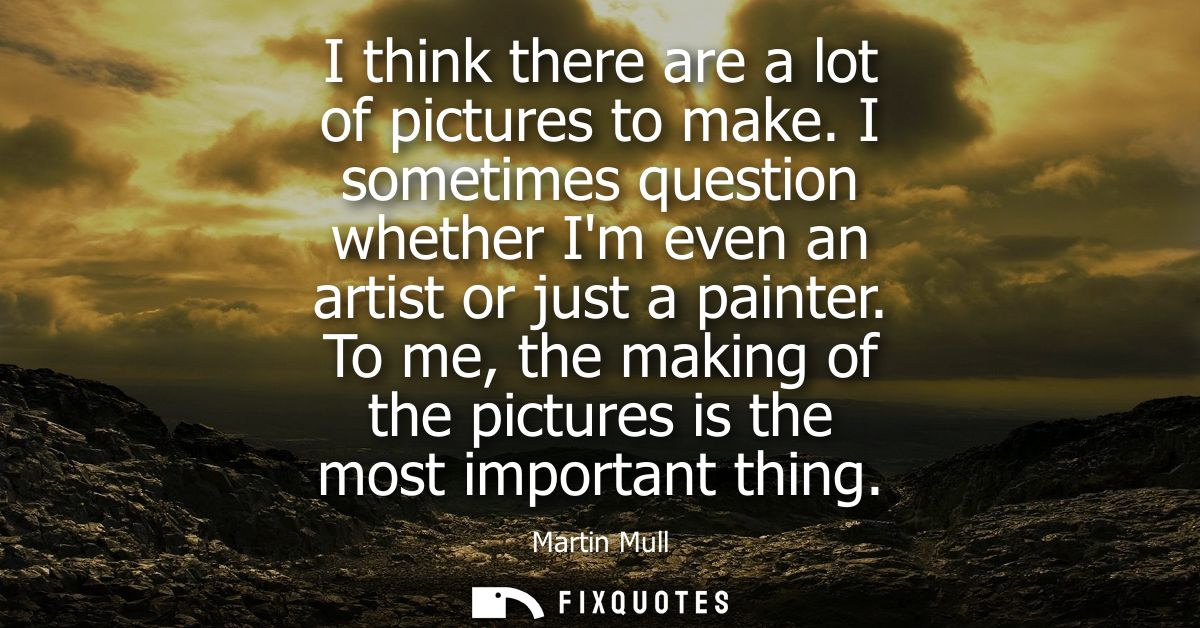 I think there are a lot of pictures to make. I sometimes question whether Im even an artist or just a painter.