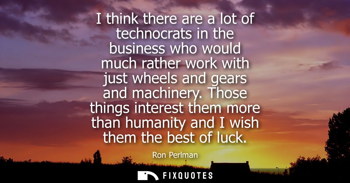 I think there are a lot of technocrats in the business who would much rather work with just wheels and gears and machine